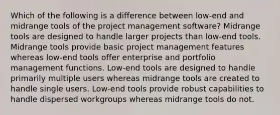 Which of the following is a difference between low-end and midrange tools of the project management software? Midrange tools are designed to handle larger projects than low-end tools. Midrange tools provide basic project management features whereas low-end tools offer enterprise and portfolio management functions. Low-end tools are designed to handle primarily multiple users whereas midrange tools are created to handle single users. Low-end tools provide robust capabilities to handle dispersed workgroups whereas midrange tools do not.