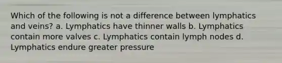 Which of the following is not a difference between lymphatics and veins? a. Lymphatics have thinner walls b. Lymphatics contain more valves c. Lymphatics contain lymph nodes d. Lymphatics endure greater pressure