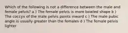 Which of the following is not a difference between the male and female pelvis? a ) The female pelvis is more bowled shape b ) The coccyx of the male pelvis points inward c ) The male pubic angle is usually greater than the females d ) The female pelvis lighter