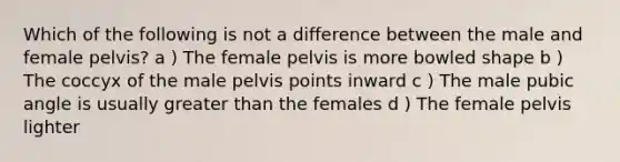 Which of the following is not a difference between the male and female pelvis? a ) The female pelvis is more bowled shape b ) The coccyx of the male pelvis points inward c ) The male pubic angle is usually greater than the females d ) The female pelvis lighter