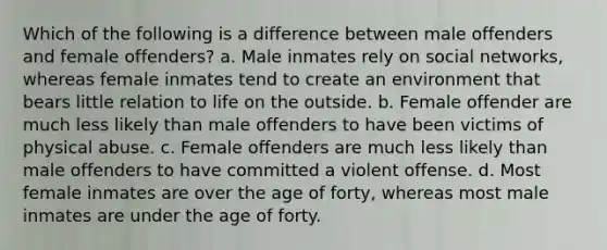 Which of the following is a difference between male offenders and female offenders? a. Male inmates rely on social networks, whereas female inmates tend to create an environment that bears little relation to life on the outside. b. Female offender are much less likely than male offenders to have been victims of physical abuse. c. Female offenders are much less likely than male offenders to have committed a violent offense. d. Most female inmates are over the age of forty, whereas most male inmates are under the age of forty.