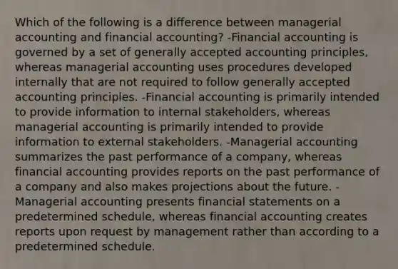 Which of the following is a difference between managerial accounting and financial accounting? -Financial accounting is governed by a set of generally accepted accounting principles, whereas managerial accounting uses procedures developed internally that are not required to follow generally accepted accounting principles. -Financial accounting is primarily intended to provide information to internal stakeholders, whereas managerial accounting is primarily intended to provide information to external stakeholders. -Managerial accounting summarizes the past performance of a company, whereas financial accounting provides reports on the past performance of a company and also makes projections about the future. -Managerial accounting presents financial statements on a predetermined schedule, whereas financial accounting creates reports upon request by management rather than according to a predetermined schedule.