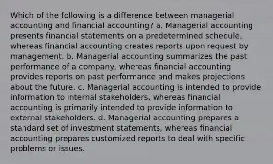 Which of the following is a difference between managerial accounting and financial accounting? a. Managerial accounting presents financial statements on a predetermined schedule, whereas financial accounting creates reports upon request by management. b. Managerial accounting summarizes the past performance of a company, whereas financial accounting provides reports on past performance and makes projections about the future. c. Managerial accounting is intended to provide information to internal stakeholders, whereas financial accounting is primarily intended to provide information to external stakeholders. d. Managerial accounting prepares a standard set of investment statements, whereas financial accounting prepares customized reports to deal with specific problems or issues.