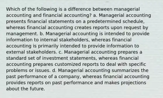 Which of the following is a difference between managerial accounting and financial accounting? a. Managerial accounting presents <a href='https://www.questionai.com/knowledge/kFBJaQCz4b-financial-statements' class='anchor-knowledge'>financial statements</a> on a predetermined schedule, whereas financial accounting creates reports upon request by management. b. Managerial accounting is intended to provide information to internal stakeholders, whereas financial accounting is primarily intended to provide information to external stakeholders. c. Managerial accounting prepares a standard set of investment statements, whereas financial accounting prepares customized reports to deal with specific problems or issues. d. Managerial accounting summarizes the past performance of a company, whereas financial accounting provides reports on past performance and makes projections about the future.