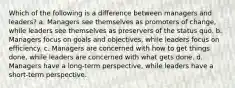 Which of the following is a difference between managers and leaders? a. Managers see themselves as promoters of change, while leaders see themselves as preservers of the status quo. b. Managers focus on goals and objectives, while leaders focus on efficiency. c. Managers are concerned with how to get things done, while leaders are concerned with what gets done. d. Managers have a long-term perspective, while leaders have a short-term perspective.