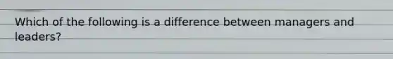 Which of the following is a difference between managers and leaders?