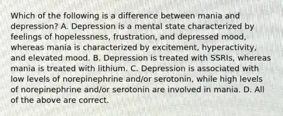 Which of the following is a difference between mania and depression? A. Depression is a mental state characterized by feelings of hopelessness, frustration, and depressed mood, whereas mania is characterized by excitement, hyperactivity, and elevated mood. B. Depression is treated with SSRIs, whereas mania is treated with lithium. C. Depression is associated with low levels of norepinephrine and/or serotonin, while high levels of norepinephrine and/or serotonin are involved in mania. D. All of the above are correct.