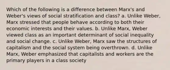 Which of the following is a difference between Marx's and Weber's views of social stratification and class? a. Unlike Weber, Marx stressed that people behave according to both their economic interests and their values. b. Unlike Marx, Weber viewed class as an important determinant of social inequality and social change. c. Unlike Weber, Marx saw the structures of capitalism and the social system being overthrown. d. Unlike Marx, Weber emphasized that capitalists and workers are the primary players in a class society