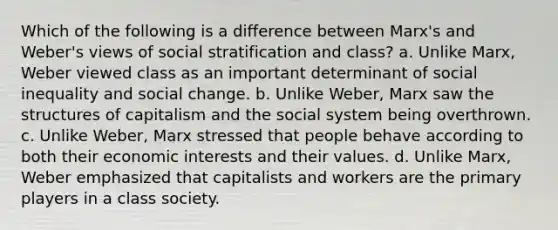 Which of the following is a difference between Marx's and Weber's views of social stratification and class? a. Unlike Marx, Weber viewed class as an important determinant of social inequality and social change. b. Unlike Weber, Marx saw the structures of capitalism and the social system being overthrown. c. Unlike Weber, Marx stressed that people behave according to both their economic interests and their values. d. Unlike Marx, Weber emphasized that capitalists and workers are the primary players in a class society.