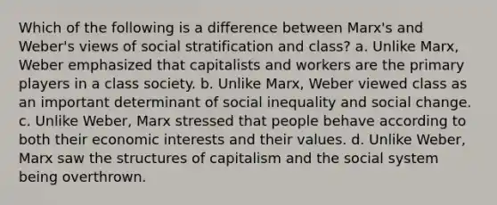 Which of the following is a difference between Marx's and Weber's views of social stratification and class? a. Unlike Marx, Weber emphasized that capitalists and workers are the primary players in a class society. b. Unlike Marx, Weber viewed class as an important determinant of social inequality and social change. c. Unlike Weber, Marx stressed that people behave according to both their economic interests and their values. d. Unlike Weber, Marx saw the structures of capitalism and the social system being overthrown.