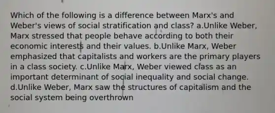 Which of the following is a difference between Marx's and Weber's views of social stratification and class? a.Unlike Weber, Marx stressed that people behave according to both their economic interests and their values. b.Unlike Marx, Weber emphasized that capitalists and workers are the primary players in a class society. c.Unlike Marx, Weber viewed class as an important determinant of social inequality and social change. d.Unlike Weber, Marx saw the structures of capitalism and the social system being overthrown