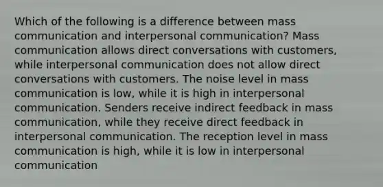 Which of the following is a difference between mass communication and interpersonal communication? Mass communication allows direct conversations with customers, while interpersonal communication does not allow direct conversations with customers. The noise level in mass communication is low, while it is high in interpersonal communication. Senders receive indirect feedback in mass communication, while they receive direct feedback in interpersonal communication. The reception level in mass communication is high, while it is low in interpersonal communication