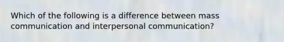 Which of the following is a difference between mass communication and interpersonal communication?