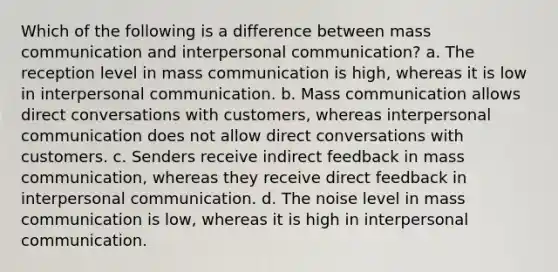 Which of the following is a difference between mass communication and interpersonal communication? a. The reception level in mass communication is high, whereas it is low in interpersonal communication. b. Mass communication allows direct conversations with customers, whereas interpersonal communication does not allow direct conversations with customers. c. Senders receive indirect feedback in mass communication, whereas they receive direct feedback in interpersonal communication. d. The noise level in mass communication is low, whereas it is high in interpersonal communication.