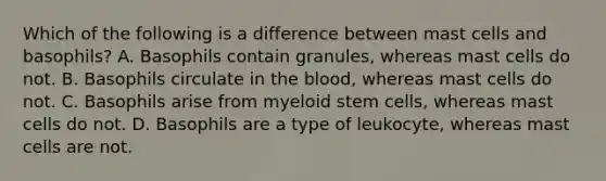 Which of the following is a difference between mast cells and basophils? A. Basophils contain granules, whereas mast cells do not. B. Basophils circulate in the blood, whereas mast cells do not. C. Basophils arise from myeloid stem cells, whereas mast cells do not. D. Basophils are a type of leukocyte, whereas mast cells are not.