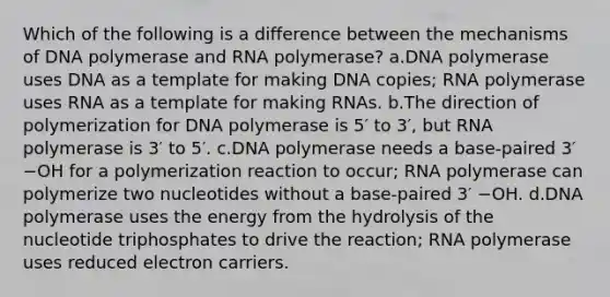 Which of the following is a difference between the mechanisms of DNA polymerase and RNA polymerase? a.DNA polymerase uses DNA as a template for making DNA copies; RNA polymerase uses RNA as a template for making RNAs. b.The direction of polymerization for DNA polymerase is 5′ to 3′, but RNA polymerase is 3′ to 5′. c.DNA polymerase needs a base-paired 3′ −OH for a polymerization reaction to occur; RNA polymerase can polymerize two nucleotides without a base-paired 3′ −OH. d.DNA polymerase uses the energy from the hydrolysis of the nucleotide triphosphates to drive the reaction; RNA polymerase uses reduced electron carriers.