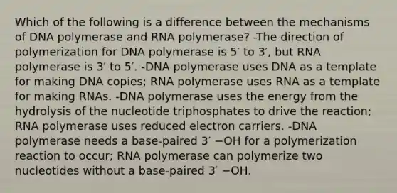 Which of the following is a difference between the mechanisms of DNA polymerase and RNA polymerase? -The direction of polymerization for DNA polymerase is 5′ to 3′, but RNA polymerase is 3′ to 5′. -DNA polymerase uses DNA as a template for making DNA copies; RNA polymerase uses RNA as a template for making RNAs. -DNA polymerase uses the energy from the hydrolysis of the nucleotide triphosphates to drive the reaction; RNA polymerase uses reduced electron carriers. -DNA polymerase needs a base-paired 3′ −OH for a polymerization reaction to occur; RNA polymerase can polymerize two nucleotides without a base-paired 3′ −OH.