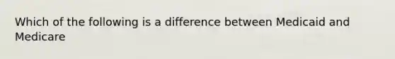 Which of the following is a difference between Medicaid and Medicare