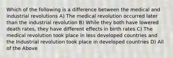 Which of the following is a difference between the medical and industrial revolutions A) The medical revolution occurred later than the industrial revolution B) While they both have lowered death rates, they have different effects in birth rates C) The medical revolution took place in less developed countries and the Industrial revolution took place in developed countries D) All of the Above