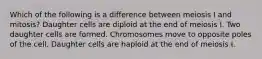 Which of the following is a difference between meiosis I and mitosis? Daughter cells are diploid at the end of meiosis I. Two daughter cells are formed. Chromosomes move to opposite poles of the cell. Daughter cells are haploid at the end of meiosis I.