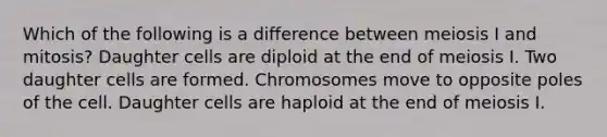 Which of the following is a difference between meiosis I and mitosis? Daughter cells are diploid at the end of meiosis I. Two daughter cells are formed. Chromosomes move to opposite poles of the cell. Daughter cells are haploid at the end of meiosis I.