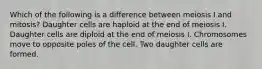 Which of the following is a difference between meiosis I and mitosis? Daughter cells are haploid at the end of meiosis I. Daughter cells are diploid at the end of meiosis I. Chromosomes move to opposite poles of the cell. Two daughter cells are formed.