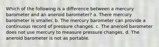 Which of the following is a difference between a mercury barometer and an aneroid barometer? a. There mercury barometer is smaller. b. The mercury barometer can provide a continuous record of pressure changes. c. The aneroid barometer does not use mercury to measure pressure changes. d. The aneroid barometer is not as portable.