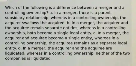 Which of the following is a difference between a merger and a controlling ownership? a. In a merger, there is a parent-subsidiary relationship, whereas in a controlling ownership, the acquirer swallows the acquiree. b. In a merger, the acquirer and the acquiree remain separate entities, whereas in a controlling ownership, both become a single legal entity. c. In a merger, the acquirer and acquiree become a single entity, whereas in a controlling ownership, the acquiree remains as a separate legal entity. d. In a merger, the acquirer and the acquiree are liquidated, whereas in a controlling ownership, neither of the two companies is liquidated.