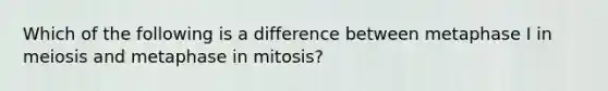 Which of the following is a difference between metaphase I in meiosis and metaphase in mitosis?