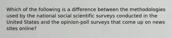 Which of the following is a difference between the methodologies used by the national social scientific surveys conducted in the United States and the opinion-poll surveys that come up on news sites online?