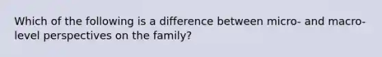 Which of the following is a difference between micro- and macro-level perspectives on the family?