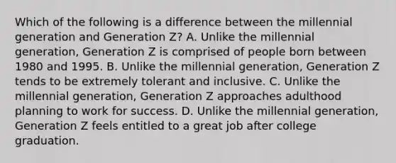 Which of the following is a difference between the millennial generation and Generation Z? A. Unlike the millennial generation, Generation Z is comprised of people born between 1980 and 1995. B. Unlike the millennial generation, Generation Z tends to be extremely tolerant and inclusive. C. Unlike the millennial generation, Generation Z approaches adulthood planning to work for success. D. Unlike the millennial generation, Generation Z feels entitled to a great job after college graduation.