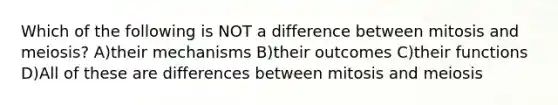 Which of the following is NOT a difference between mitosis and meiosis? A)their mechanisms B)their outcomes C)their functions D)All of these are differences between mitosis and meiosis