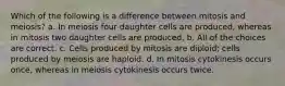 Which of the following is a difference between mitosis and meiosis? a. In meiosis four daughter cells are produced, whereas in mitosis two daughter cells are produced. b. All of the choices are correct. c. Cells produced by mitosis are diploid; cells produced by meiosis are haploid. d. In mitosis cytokinesis occurs once, whereas in meiosis cytokinesis occurs twice.