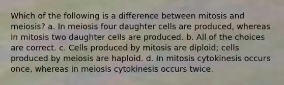 Which of the following is a difference between mitosis and meiosis? a. In meiosis four daughter cells are produced, whereas in mitosis two daughter cells are produced. b. All of the choices are correct. c. Cells produced by mitosis are diploid; cells produced by meiosis are haploid. d. In mitosis cytokinesis occurs once, whereas in meiosis cytokinesis occurs twice.