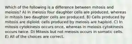 Which of the following is a difference between mitosis and meiosis? A) In meiosis four daughter cells are produced, whereas in mitosis two daughter cells are produced. B) Cells produced by mitosis are diploid; cells produced by meiosis are haploid. C) In mitosis cytokinesis occurs once, whereas in meiosis cytokinesis occurs twice. D) Mitosis but not meiosis occurs in somatic cells. E) All of the choices are correct.