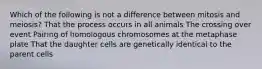 Which of the following is not a difference between mitosis and meiosis? That the process occurs in all animals The crossing over event Pairing of homologous chromosomes at the metaphase plate That the daughter cells are genetically identical to the parent cells