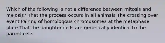 Which of the following is not a difference between mitosis and meiosis? That the process occurs in all animals The crossing over event Pairing of homologous chromosomes at the metaphase plate That the daughter cells are genetically identical to the parent cells