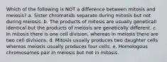 Which of the following is NOT a difference between mitosis and meiosis? a. Sister chromatids separate during mitosis but not during meiosis. b. The products of mitosis are usually geneticall identical but the products of meiosis are genetically different. c. In mitosis there is one cell division, whereas in meiosis there are two cell divisions. d. Mitosis usually produces two daughter cells whereas meiosis usually produces four cells. e. Homologous chromosomes pair in meiosis but not in mitosis.