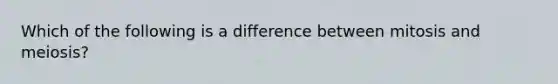 Which of the following is a difference between mitosis and meiosis?