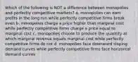 Which of the following is NOT a difference between monopolies and perfectly competitive markets? a. monopolies can earn profits in the long run while perfectly competitive firms break even b. monopolies charge a price higher than marginal cost while perfectly competitive firms charge a price equal to marginal cost c. monopolies choose to produce the quantity at which marginal revenue equals marginal cost while perfectly competitive firms do not d. monopolies face downward sloping demand curves while perfectly competitive firms face horizontal demand curves