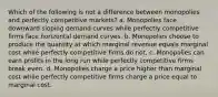 Which of the following is not a difference between monopolies and perfectly competitive markets? a. Monopolies face downward sloping demand curves while perfectly competitive firms face horizontal demand curves. b. Monopolies choose to produce the quantity at which marginal revenue equals marginal cost while perfectly competitive firms do not. c. Monopolies can earn profits in the long run while perfectly competitive firms break even. d. Monopolies charge a price higher than marginal cost while perfectly competitive firms charge a price equal to marginal cost.