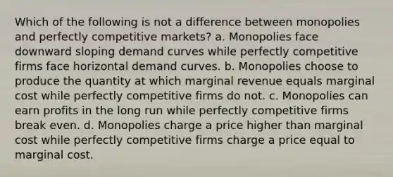 Which of the following is not a difference between monopolies and perfectly competitive markets? a. Monopolies face downward sloping demand curves while perfectly competitive firms face horizontal demand curves. b. Monopolies choose to produce the quantity at which marginal revenue equals marginal cost while perfectly competitive firms do not. c. Monopolies can earn profits in the long run while perfectly competitive firms break even. d. Monopolies charge a price higher than marginal cost while perfectly competitive firms charge a price equal to marginal cost.