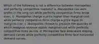 Which of the following is not a difference between monopolies and perfectly competitive markets? a. Monopolies can earn profits in the long run while perfectly competitive firms break even. b. Monopolies charge a price higher than marginal cost while perfectly competitive firms charge a price equal to marginal cost. c. Monopolies choose to produce the quantity at which marginal revenue equals marginal cost while perfectly competitive firms do not. d. Monopolies face downward sloping demand curves while perfectly competitive firms face horizontal demand curves.