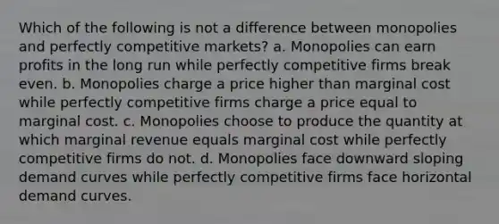 Which of the following is not a difference between monopolies and perfectly competitive markets? a. Monopolies can earn profits in the long run while perfectly competitive firms break even. b. Monopolies charge a price higher than marginal cost while perfectly competitive firms charge a price equal to marginal cost. c. Monopolies choose to produce the quantity at which marginal revenue equals marginal cost while perfectly competitive firms do not. d. Monopolies face downward sloping demand curves while perfectly competitive firms face horizontal demand curves.