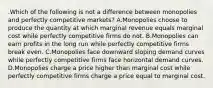 .Which of the following is not a difference between monopolies and perfectly competitive markets? A.Monopolies choose to produce the quantity at which marginal revenue equals marginal cost while perfectly competitive firms do not. B.Monopolies can earn profits in the long run while perfectly competitive firms break even. C.Monopolies face downward sloping demand curves while perfectly competitive firms face horizontal demand curves. D.Monopolies charge a price higher than marginal cost while perfectly competitive firms charge a price equal to marginal cost.