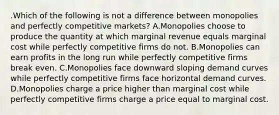 .Which of the following is not a difference between monopolies and perfectly competitive markets? A.Monopolies choose to produce the quantity at which marginal revenue equals marginal cost while perfectly competitive firms do not. B.Monopolies can earn profits in the long run while perfectly competitive firms break even. C.Monopolies face downward sloping demand curves while perfectly competitive firms face horizontal demand curves. D.Monopolies charge a price higher than marginal cost while perfectly competitive firms charge a price equal to marginal cost.