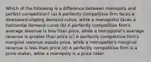 Which of the following is a difference between monopoly and perfect competition? (a) A perfectly competitive firm faces a downward-sloping demand curve, while a monopolist faces a horizontal demand curve (b) A perfectly competitive firm's average revenue is less than price, while a monopolist's average revenue is greater than price (c) A perfectly competitive firm's marginal revenue equals price, while a monopolist's marginal revenue is less than price (d) A perfectly competitive firm is a price maker, while a monopoly is a price taker