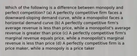 Which of the following is a difference between monopoly and perfect competition? (a) A perfectly competitive firm faces a downward-sloping demand curve, while a monopolist faces a horizontal demand curve (b) A perfectly competitive firm's average revenue is less than price, while a monopolist's average revenue is greater than price (c) A perfectly competitive firm's marginal revenue equals price, while a monopolist's marginal revenue is less than price (d) A perfectly competitive firm is a price maker, while a monopoly is a price taker