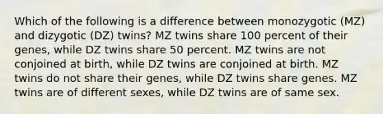 Which of the following is a difference between monozygotic (MZ) and dizygotic (DZ) twins? MZ twins share 100 percent of their genes, while DZ twins share 50 percent. MZ twins are not conjoined at birth, while DZ twins are conjoined at birth. MZ twins do not share their genes, while DZ twins share genes. MZ twins are of different sexes, while DZ twins are of same sex.